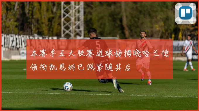 本赛季五大联赛进球榜揭晓哈兰德领衔凯恩姆巴佩紧随其后
