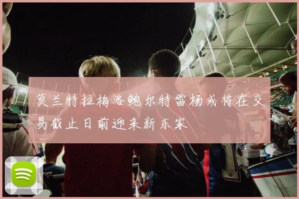 莫兰特拉梅洛鲍尔特雷杨或将在交易截止日前迎来新东家