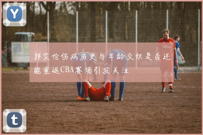 郭艾伦伤病历史与年龄交织是否还能重返CBA赛场引发关注