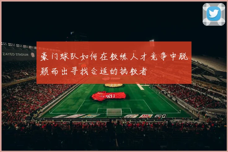 豪门球队如何在教练人才竞争中脱颖而出寻找合适的执教者
