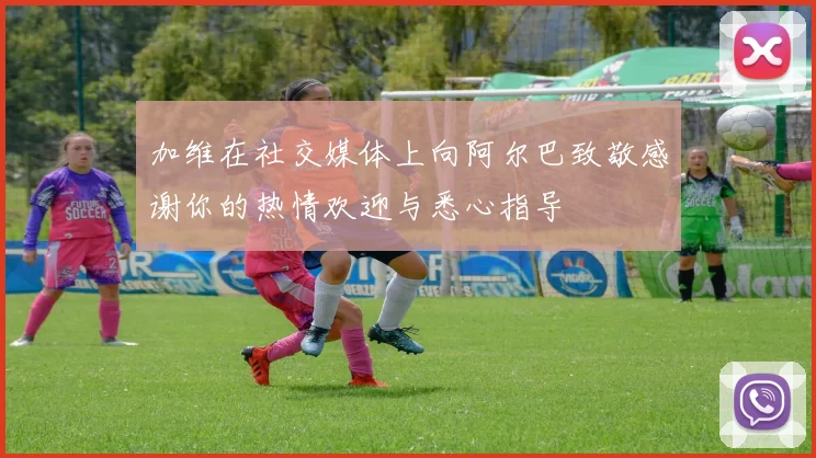 加维在社交媒体上向阿尔巴致敬感谢你的热情欢迎与悉心指导