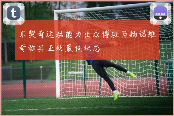 东契奇运动能力出众博班马扬诺维奇称其正处最佳状态