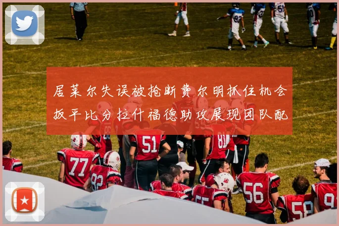 居莱尔失误被抢断费尔明抓住机会扳平比分拉什福德助攻展现团队配合