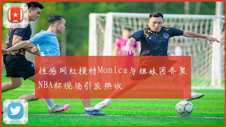 性感网红模特Monica与姐妹团齐聚NBA杯现场引发热议