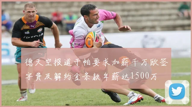 德天空报道于帕要求加薪千万欧签字费及解约金条款年薪达1500万