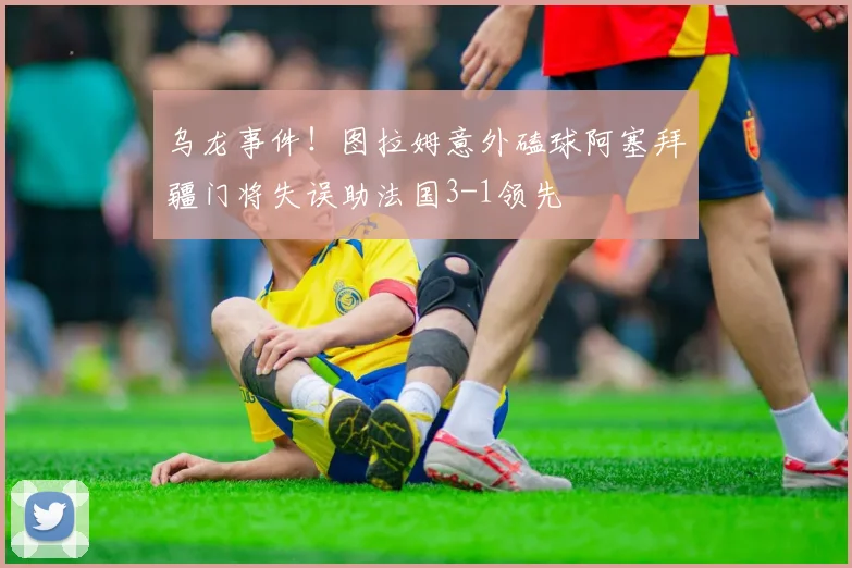 乌龙事件！图拉姆意外磕球阿塞拜疆门将失误助法国3-1领先