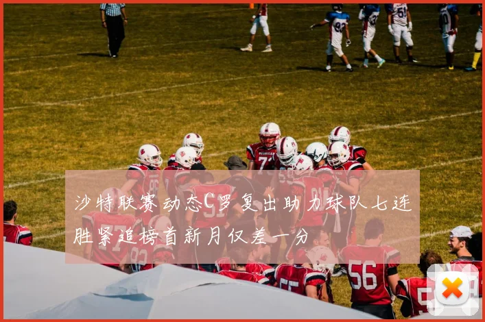 沙特联赛动态C罗复出助力球队七连胜紧追榜首新月仅差一分