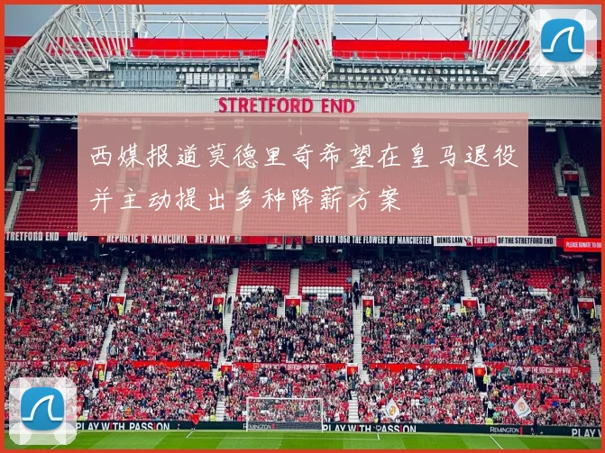 西媒报道莫德里奇希望在皇马退役并主动提出多种降薪方案