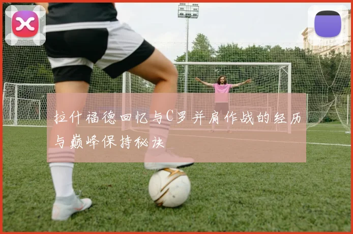 拉什福德回忆与C罗并肩作战的经历与巅峰保持秘诀