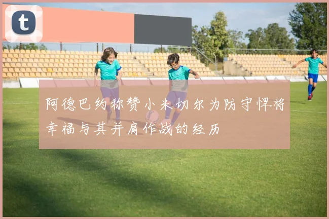 阿德巴约称赞小米切尔为防守悍将幸福与其并肩作战的经历