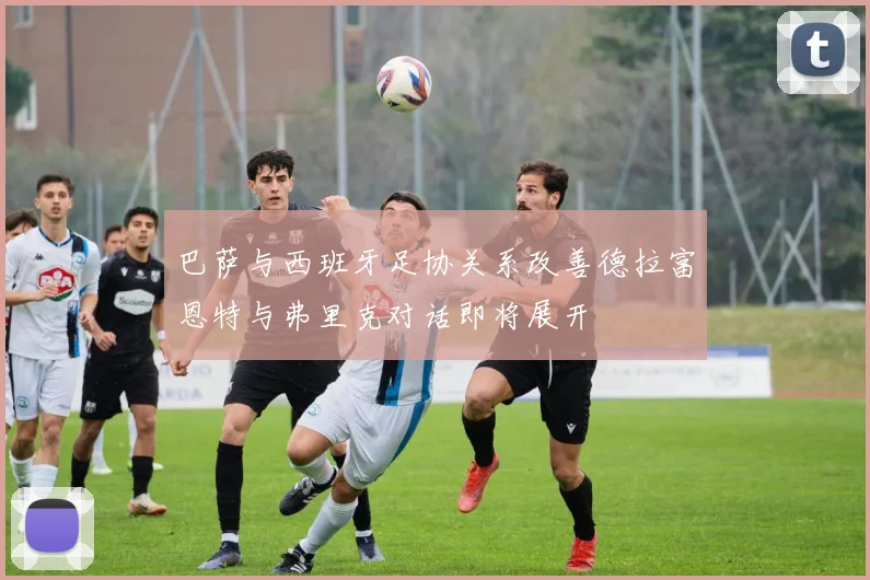 巴萨与西班牙足协关系改善德拉富恩特与弗里克对话即将展开