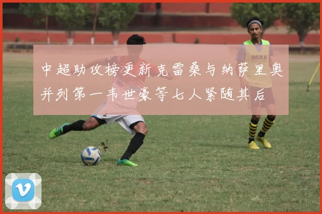 中超助攻榜更新克雷桑与纳萨里奥并列第一韦世豪等七人紧随其后