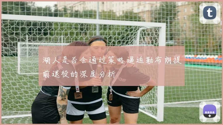 湖人是否会通过策略逼迫勒布朗提前退役的深度分析