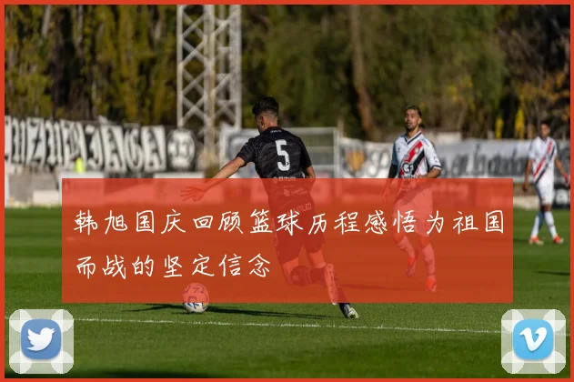 韩旭国庆回顾篮球历程感悟为祖国而战的坚定信念