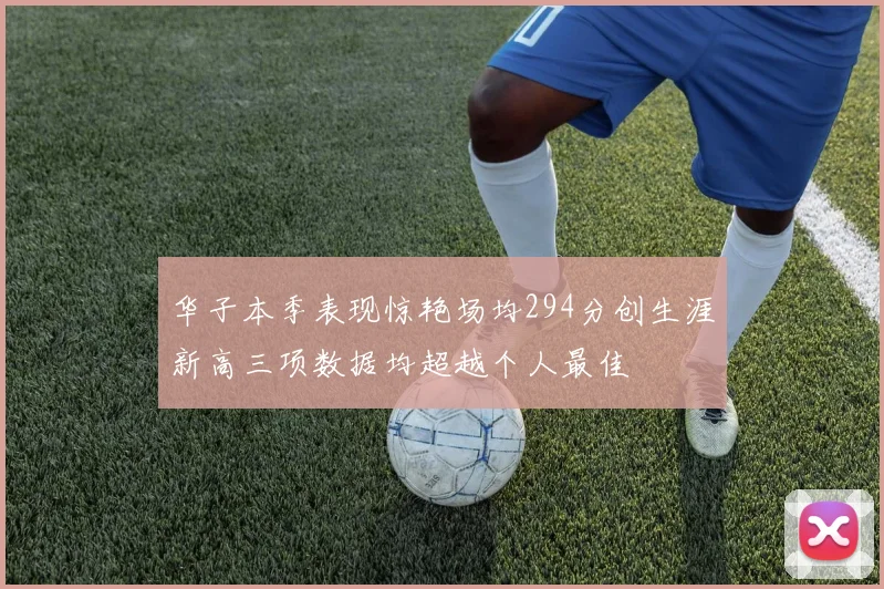 华子本季表现惊艳场均294分创生涯新高三项数据均超越个人最佳