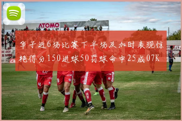 华子近6场比赛下半场及加时表现惊艳得分150进球50罚球命中25成07KB后首人